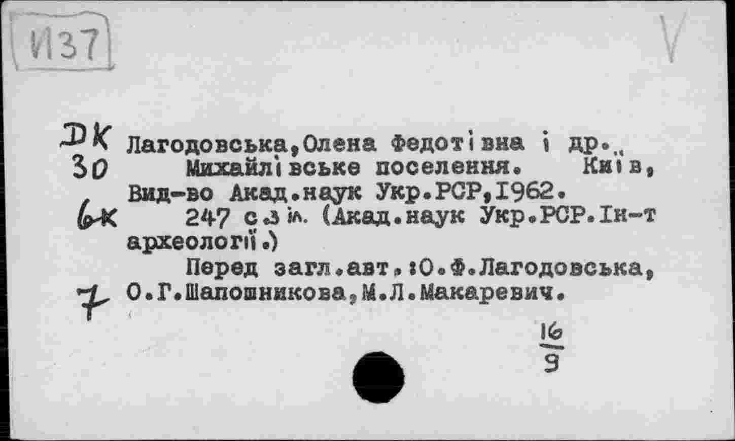 ﻿sa
Г
V
Зо
Лагодовська,Олена Федотівна і др.„
Михайлівське поселення. Київ, Вид-во Акад.наук Укр.PCP,1962.
247 саіл. (Акад.наук Укр.РСР.Ін-т археології.)
Перед загл.авт,»О.Ф.Лагодовська, О . Г.ШапошниковауМ.Л.Макаревич.
16
9